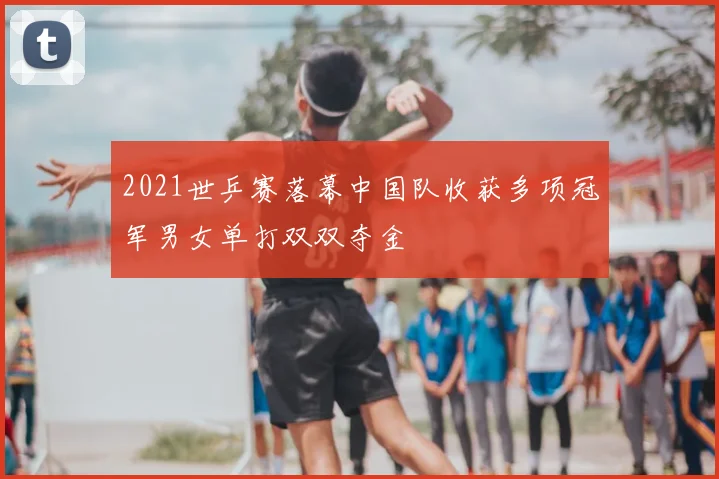 2021世乒赛落幕中国队收获多项冠军男女单打双双夺金
