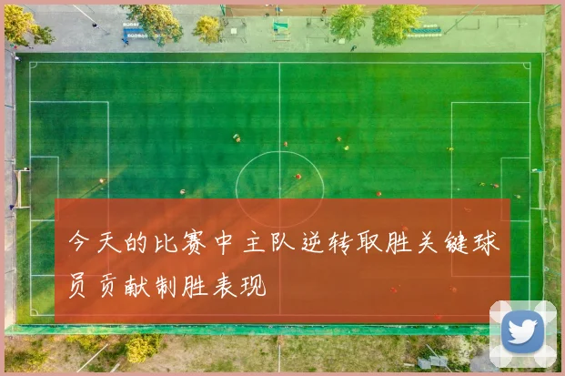 今天的比赛中主队逆转取胜关键球员贡献制胜表现