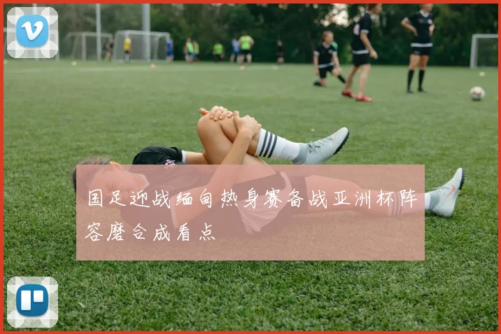 国足迎战缅甸热身赛备战亚洲杯阵容磨合成看点