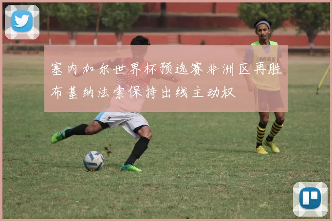 塞内加尔世界杯预选赛非洲区再胜布基纳法索保持出线主动权