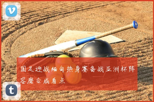 国足迎战缅甸热身赛备战亚洲杯阵容磨合成看点